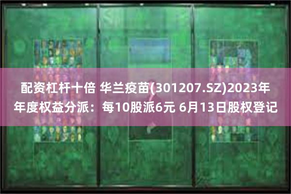 配资杠杆十倍 华兰疫苗(301207.SZ)2023年年度权益分派：每10股派6元 6月13日股权登记