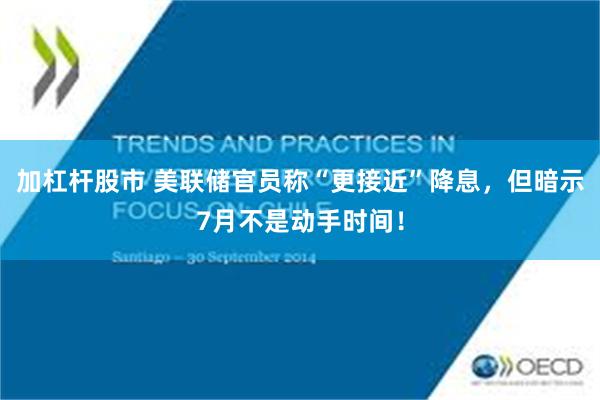 加杠杆股市 美联储官员称“更接近”降息，但暗示7月不是动手时间！