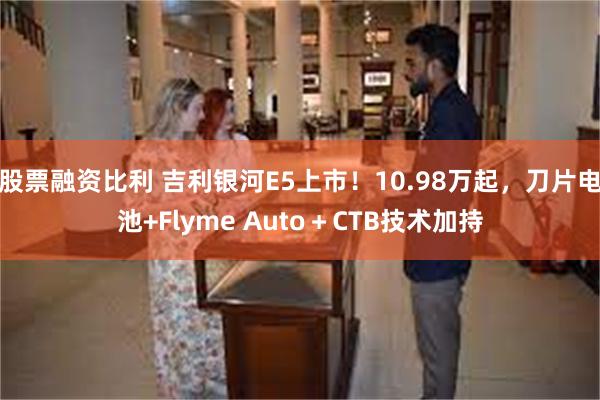 股票融资比利 吉利银河E5上市！10.98万起，刀片电池+Flyme Auto＋CTB技术加持