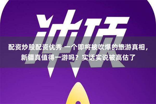 配资炒股配资优秀 一个即将被吹爆的旅游真相，新疆真值得一游吗？实话实说被高估了