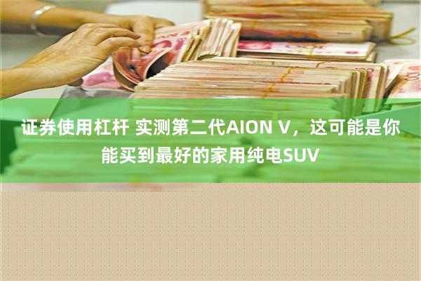 证券使用杠杆 实测第二代AION V，这可能是你能买到最好的家用纯电SUV