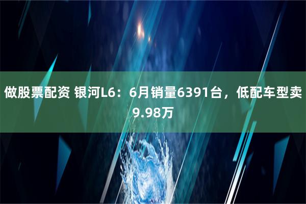 做股票配资 银河L6：6月销量6391台，低配车型卖9.98万