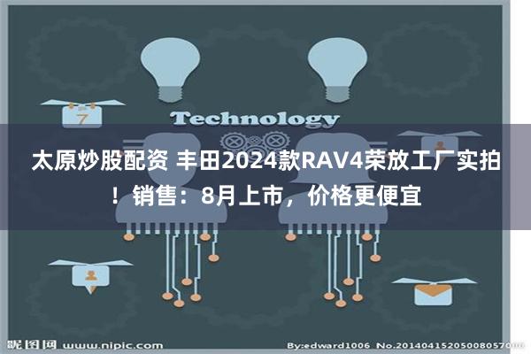 太原炒股配资 丰田2024款RAV4荣放工厂实拍！销售：8月上市，价格更便宜