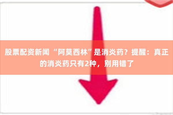 股票配资新闻 “阿莫西林”是消炎药？提醒：真正的消炎药只有2种，别用错了