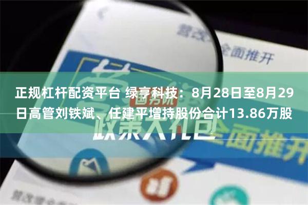 正规杠杆配资平台 绿亨科技：8月28日至8月29日高管刘铁斌、任建平增持股份合计13.86万股