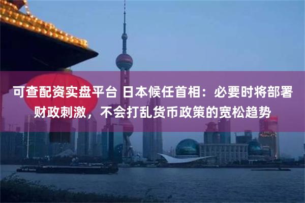 可查配资实盘平台 日本候任首相：必要时将部署财政刺激，不会打乱货币政策的宽松趋势