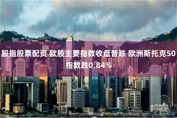 股指股票配资 欧股主要指数收盘普跌 欧洲斯托克50指数跌0.84%