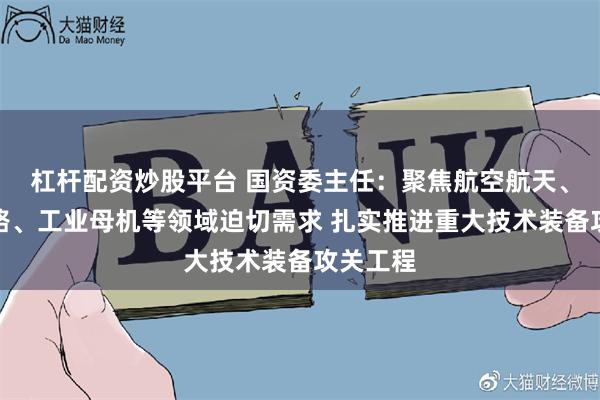 杠杆配资炒股平台 国资委主任：聚焦航空航天、集成电路、工业母机等领域迫切需求 扎实推进重大技术装备攻关工程