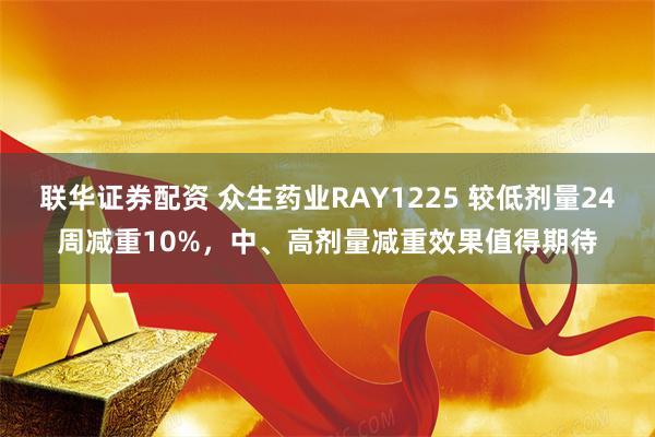 联华证券配资 众生药业RAY1225 较低剂量24周减重10%，中、高剂量减重效果值得期待