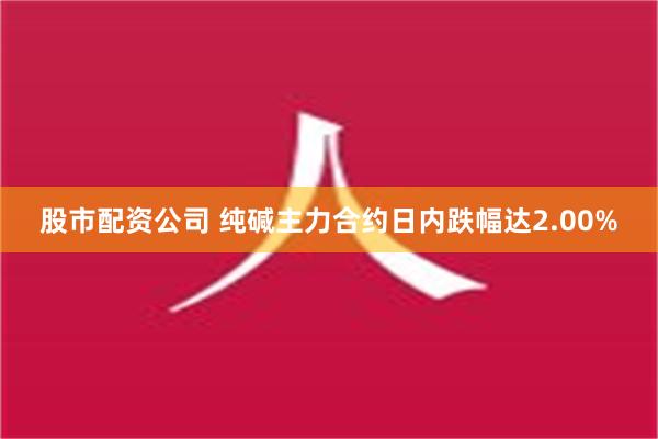 股市配资公司 纯碱主力合约日内跌幅达2.00%