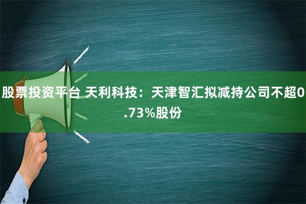 股票投资平台 天利科技：天津智汇拟减持公司不超0.73%股份