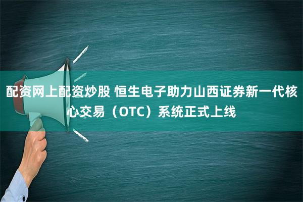 配资网上配资炒股 恒生电子助力山西证券新一代核心交易（OTC）系统正式上线