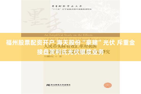 福州股票配资开户 海天股份“豪赌”光伏 斥重金接盘贺利氏光伏银浆业务