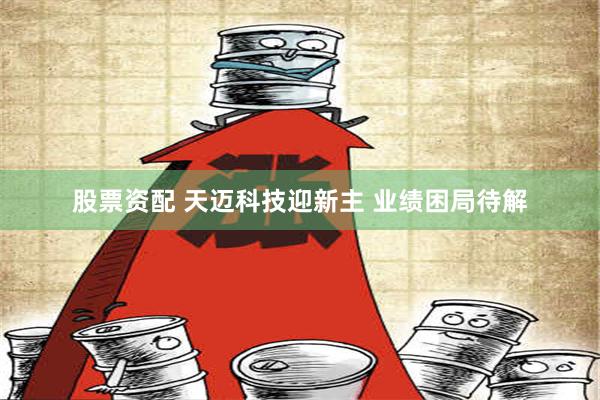 股票资配 天迈科技迎新主 业绩困局待解