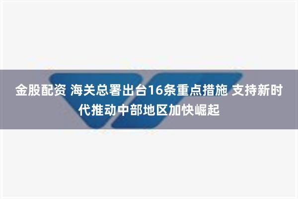 金股配资 海关总署出台16条重点措施 支持新时代推动中部地区加快崛起