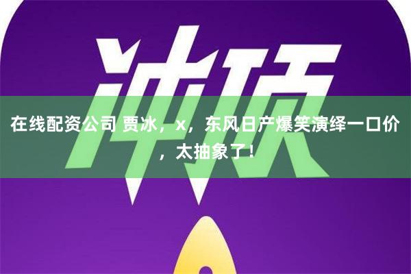 在线配资公司 贾冰，x，东风日产爆笑演绎一口价，太抽象了！