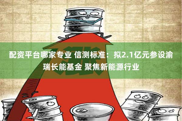 配资平台哪家专业 信测标准：拟2.1亿元参设渝瑞长能基金 聚焦新能源行业