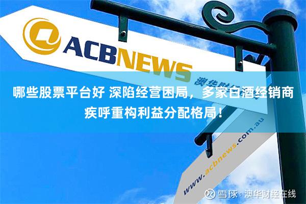 哪些股票平台好 深陷经营困局，多家白酒经销商疾呼重构利益分配格局！